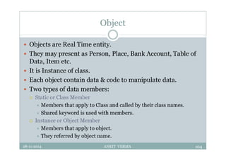 Object
 Objects are Real Time entity.
 They may present as Person, Place, Bank Account, Table of
Data, Item etc.
 It is Instance of class.
 Each object contain data & code to manipulate data.
 Two types of data members:
 Static or Class Member
 Members that apply to Class and called by their class names.
 Shared keyword is used with members.
 Instance or Object Member
 Members that apply to object.
 They referred by object name.
28-11-2014 ANKIT VERMA 104
 
