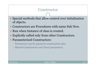 Constructor
 Special methods that allow control over initialization
of objects.
 Constructors are Procedures with name Sub New.
 Run when Instance of class is created.
 Explicitly called only from other Constructors.
 Parameterized Constructors:
 Parameters can be passed to constructors also.
 Shared Constructors can’t have parameters.
28-11-2014 ANKIT VERMA 107
 