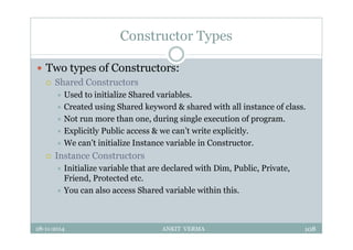 Constructor Types
 Two types of Constructors:
 Shared Constructors
 Used to initialize Shared variables.
 Created using Shared keyword & shared with all instance of class.
 Not run more than one, during single execution of program.
 Explicitly Public access & we can’t write explicitly.
 We can’t initialize Instance variable in Constructor.
 Instance Constructors
 Initialize variable that are declared with Dim, Public, Private,
Friend, Protected etc.
 You can also access Shared variable within this.
28-11-2014 ANKIT VERMA 108
 