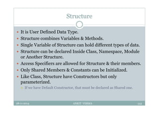 Structure
 It is User Defined Data Type.
 Structure combines Variables & Methods.
 Single Variable of Structure can hold different types of data.
 Structure can be declared Inside Class, Namespace, Module
or Another Structure.
 Access Specifiers are allowed for Structure & their members.
 Only Shared Members & Constants can be Initialized.
 Like Class, Structure have Constructors but only
parameterized.
 If we have Default Constructor, that must be declared as Shared one.
28-11-2014 ANKIT VERMA 112
 