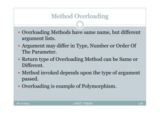 Method Overloading
 Overloading Methods have same name, but different
argument lists.
 Argument may differ in Type, Number or Order Of
The Parameter.
 Return type of Overloading Method can be Same or
Different.
 Method invoked depends upon the type of argument
passed.
 Overloading is example of Polymorphism.
28-11-2014 ANKIT VERMA 118
 
