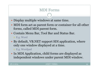 MDI Forms
 Display multiple windows at same time.
 MDI form act as parent form or container for all other
forms, called MDI parent form.
 Contain Menu Bar, Tool Bar and Status Bar.
 E.g. Word
 By default, VB.NET support SDI application, where
only one window displayed at a time.
 E.g. Wordpad
 In MDI Application, child forms are displayed as
independent windows under parent MDI window.
28-11-2014 ANKIT VERMA 12
 