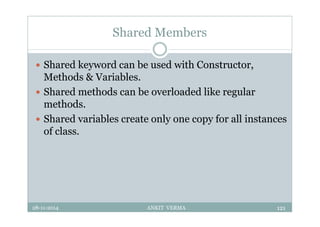 Shared Members
 Shared keyword can be used with Constructor,
Methods & Variables.
 Shared methods can be overloaded like regular
methods.
 Shared variables create only one copy for all instances
of class.
28-11-2014 ANKIT VERMA 121
 