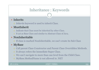 Inheritance : Keywords
 Inherits
 Inherits keyword is used to inherit Class.
 MustInherit
 Indicate that Class must be inherited by other Class.
 It act as Base Class and similar to Abstract Class of Java.
 NonInheritable
 If class is marked NonInheritable, we can’t create its Sub Class
 MyBase
 Call parent Class Constructor and Parent Class Overridden Methods.
 It always refers the immediate Super Class.
 We can’t navigate to more than one level from the Child Class.
 MyBase.MethodName is not allowed in .NET
28-11-2014 ANKIT VERMA 125
 