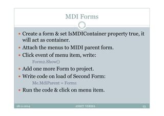 MDI Forms
 Create a form & set IsMDIContainer property true, it
will act as container.
 Attach the menus to MIDI parent form.
 Click event of menu item, write:
Form2.Show()
 Add one more Form to project.
 Write code on load of Second Form:
Me.MdiParent = Form1
 Run the code & click on menu item.
28-11-2014 ANKIT VERMA 13
 