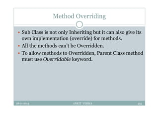 Method Overriding
 Sub Class is not only Inheriting but it can also give its
own implementation (override) for methods.
 All the methods can’t be Overridden.
 To allow methods to Overridden, Parent Class method
must use Overridable keyword.
28-11-2014 ANKIT VERMA 131
 