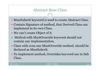 Abstract Base Class
 MustInherit keyword is used to create Abstract Class.
 Contain Signature of method, that Derived Class can
implement in its own Class.
 We can’t create Object of it.
 Method with MustOverride keyword should not
contain any implementation.
 Class with even one MustOverride method, should be
declared as MustInherit.
 To implement method, Overrides keyword use in Sub
Class.
28-11-2014 ANKIT VERMA 134
 