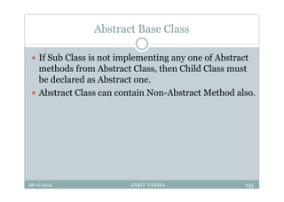 Abstract Base Class
 If Sub Class is not implementing any one of Abstract
methods from Abstract Class, then Child Class must
be declared as Abstract one.
 Abstract Class can contain Non-Abstract Method also.
28-11-2014 ANKIT VERMA 135
 