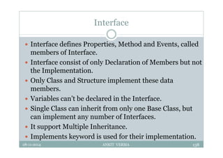 Interface
 Interface defines Properties, Method and Events, called
members of Interface.
 Interface consist of only Declaration of Members but not
the Implementation.
 Only Class and Structure implement these data
members.
 Variables can’t be declared in the Interface.
 Single Class can inherit from only one Base Class, but
can implement any number of Interfaces.
 It support Multiple Inheritance.
 Implements keyword is used for their implementation.
28-11-2014 ANKIT VERMA 138
 