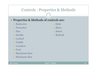 Controls : Properties & Methods
 Properties & Methods of controls are:
 Backcolor
 Forecolor
 Size
 Enable
 Locked
 Visible
 Location
 Font
 Maximum Size
 Minimum Size
28-11-2014 ANKIT VERMA 17
 Hide
 Show
 Select
 Refresh
 