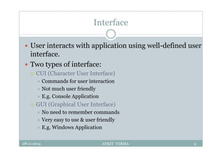 Interface
 User interacts with application using well-defined user
interface.
 Two types of interface:
 CUI (Character User Interface)
 Commands for user interaction
 Not much user friendly
 E.g. Console Application
 GUI (Graphical User Interface)
 No need to remember commands
 Very easy to use & user friendly
 E.g. Windows Application
28-11-2014 ANKIT VERMA 2
 