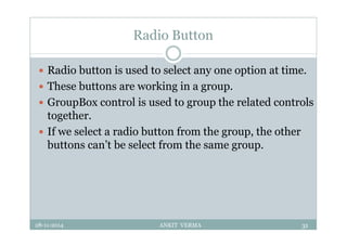 Radio Button
 Radio button is used to select any one option at time.
 These buttons are working in a group.
 GroupBox control is used to group the related controls
together.
 If we select a radio button from the group, the other
buttons can’t be select from the same group.
28-11-2014 ANKIT VERMA 31
 