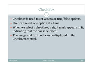 CheckBox
 Checkbox is used to set yes/no or true/false options.
 User can select one option at a time.
 When we select a checkbox, a right mark appears in it,
indicating that the box is selected.
 The image and text both can be displayed in the
CheckBox control.
28-11-2014 ANKIT VERMA 33
 