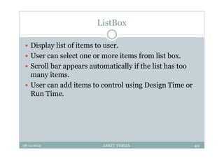 ListBox
 Display list of items to user.
 User can select one or more items from list box.
 Scroll bar appears automatically if the list has too
many items.
 User can add items to control using Design Time or
Run Time.
28-11-2014 ANKIT VERMA 40
 