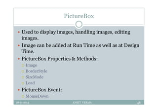 PictureBox
 Used to display images, handling images, editing
images.
 Image can be added at Run Time as well as at Design
Time.
 PictureBox Properties & Methods:
 Image
 BorderStyle
 SizeMode
 Load
 PictureBox Event:
 MouseDown
28-11-2014 ANKIT VERMA 48
 