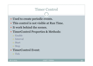 Timer Control
 Used to create periodic events.
 This control is not visible at Run Time.
 It work behind the scenes.
 TimerControl Properties & Methods:
 Enable
 Interval
 Start
 Stop
 TimerControl Event:
 Tick
28-11-2014 ANKIT VERMA 49
 