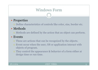 Windows Form
 Properties
 Define characteristics of controls like color, size, border etc.
 Methods
 Methods are defined by the action that an object can perform.
 Events
 These are actions that can be recognized by the objects.
 Event occur when the user, OS or application interact with
objects of program.
 They control the appearance & behavior of a form either at
design time or run time.
28-11-2014 ANKIT VERMA 5
 