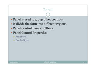Panel
 Panel is used to group other controls.
 It divide the form into different regions.
 Panel Control have scrollbars.
 Panel Control Properties:
 AutoScroll
 BorderStyle
28-11-2014 ANKIT VERMA 57
 