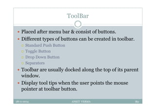 ToolBar
 Placed after menu bar & consist of buttons.
 Different types of buttons can be created in toolbar.
 Standard Push Button
 Toggle Button
 Drop Down Button
 Separators
 Toolbar are usually docked along the top of its parent
window.
 Display tool tips when the user points the mouse
pointer at toolbar button.
28-11-2014 ANKIT VERMA 80
 