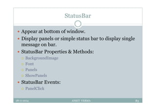 StatusBar
 Appear at bottom of window.
 Display panels or simple status bar to display single
message on bar.
 StatusBar Properties & Methods:
 BackgroundImage
 Font
 Panels
 ShowPanels
 StatusBar Events:
 PanelClick
28-11-2014 ANKIT VERMA 83
 