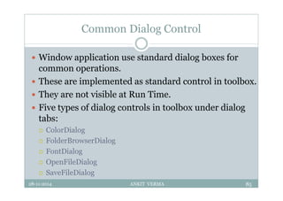Common Dialog Control
 Window application use standard dialog boxes for
common operations.
 These are implemented as standard control in toolbox.
 They are not visible at Run Time.
 Five types of dialog controls in toolbox under dialog
tabs:
 ColorDialog
 FolderBrowserDialog
 FontDialog
 OpenFileDialog
 SaveFileDialog
28-11-2014 ANKIT VERMA 85
 