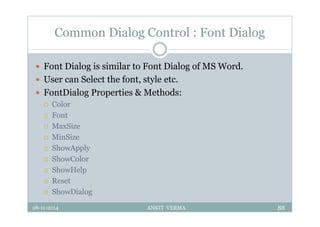 Common Dialog Control : Font Dialog
 Font Dialog is similar to Font Dialog of MS Word.
 User can Select the font, style etc.
 FontDialog Properties & Methods:
 Color
 Font
 MaxSize
 MinSize
 ShowApply
 ShowColor
 ShowHelp
 Reset
 ShowDialog
28-11-2014 ANKIT VERMA 88
 