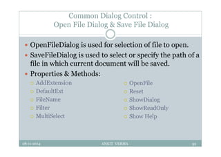 Common Dialog Control :
Open File Dialog & Save File Dialog
 OpenFileDialog is used for selection of file to open.
 SaveFileDialog is used to select or specify the path of a
file in which current document will be saved.
 Properties & Methods:
 AddExtension
 DefaultExt
 FileName
 Filter
 MultiSelect
28-11-2014 ANKIT VERMA 91
 OpenFile
 Reset
 ShowDialog
 ShowReadOnly
 Show Help
 