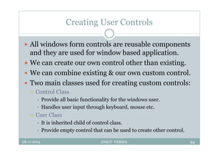 Creating User Controls
 All windows form controls are reusable components
and they are used for window based application.
 We can create our own control other than existing.
 We can combine existing & our own custom control.
 Two main classes used for creating custom controls:
 Control Class
 Provide all basic functionality for the windows user.
 Handles user input through keyboard, mouse etc.
 User Class
 It is inherited child of control class.
 Provide empty control that can be used to create other control.
28-11-2014 ANKIT VERMA 94
 