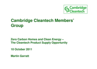 Cambridge Cleantech Members’
Group


Zero Carbon Homes and Clean Energy –
The Cleantech Product Supply Opportunity

10 October 2011

Martin Garratt
 
