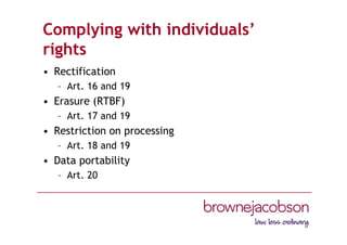 Complying with individuals’
rights
• Rectification
– Art. 16 and 19
• Erasure (RTBF)
– Art. 17 and 19
• Restriction on processing
– Art. 18 and 19
• Data portability
– Art. 20
 