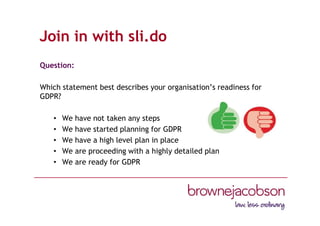 Join in with sli.do
Question:
Which statement best describes your organisation’s readiness for
GDPR?
• We have not taken any steps
• We have started planning for GDPR
• We have a high level plan in place
• We are proceeding with a highly detailed plan
• We are ready for GDPR
 