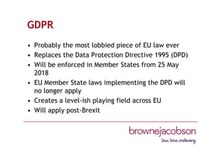 GDPR
• Probably the most lobbied piece of EU law ever
• Replaces the Data Protection Directive 1995 (DPD)
• Will be enforced in Member States from 25 May
2018
• EU Member State laws implementing the DPD will
no longer apply
• Creates a level-ish playing field across EU
• Will apply post-Brexit
 
