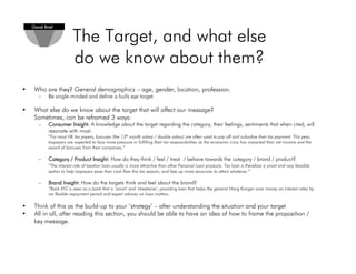 The Target, and what else
do we know about them?
• Who are they? General demographics – age, gender, location, profession.
– Be single-minded and define a bulls eye target.
• What else do we know about the target that will affect our message?
Sometimes, can be reframed 3 ways:
– Consumer Insight:Consumer Insight:Consumer Insight:Consumer Insight: A knowledge about the target regarding the category, their feelings, sentiments that when cited, will
resonate with most.
“For most HK tax payers, bonuses (the 13th month salary / double salary) are often used to pay off and subsidise their tax payment. This year,
taxpayers are expected to face more pressure in fulfilling their tax responsibilities as the economic crisis has impacted their net income and the
award of bonuses from their companies.”
– Category / Product Insight:Category / Product Insight:Category / Product Insight:Category / Product Insight: How do they think / feel / treat / behave towards the category / brand / product?
“The interest rate of taxation loan usually is more attractive than other Personal Loan products. Tax loan is therefore a smart and very feasible
option to help taxpayers ease their cash flow this tax season, and free up more resources to attain whatever.”
– Brand Insight:Brand Insight:Brand Insight:Brand Insight: How do the targets think and feel about the brand?
“Bank XYZ is seen as a bank that is ‘smart’ and ‘streetwise’, providing loan that helps the general Hong Konger save money on interest rates by
via flexible repayment period and expert advices on loan matters.
• Think of this as the build-up to your ‘strategy’ – after understanding the situation and your target
• All in all, after reading this section, you should be able to have an idea of how to frame the proposition /
key message.
Good BriefGood BriefGood BriefGood Brief
 