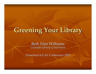Greening Your LibraryGreening Your Library
Beth Filar WilliamsBeth Filar Williams
Colorado Library ConsortiumColorado Library Consortium
Presented at CAL Conference 2005Presented at CAL Conference 2005
 