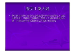 陽明山擎天崗
擎天崗為竹篙山熔岩向北噴溢所形成的熔岩階地，由於
地勢平坦，日據時代曾種植牧草設立大嶺峠牧場放牧牛
隻，目前草原主要為類地毯草及假柃木等組成。
 