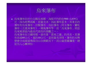 烏來瀑布
烏來瀑布位於台北縣烏來鄉，海拔平均約在900~1,419公
尺，因為地勢高峻，雨量充沛，因此瀑布甚多，其著名的
瀑布有烏來瀑布、信賢瀑布、烏紗瀑布、阿玉瀑布、蘭吼
瀑布（五重溪瀑布）、桶後瀑布等。而「烏來瀑布」則是
烏來風景區內最具代表性的景觀之一。
烏來瀑布在日據時期，就有著「雲來之瀧」的美名，其瀑
布高達80公尺，寬約10公尺，當雨量充沛時，瀑布的水勢
便會分成兩道飛泉自山谷撲簌而下，而山嵐雲霧瀰漫，總
是另人心曠神怡。
 
