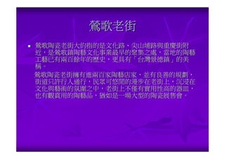 鶯歌老街
鶯歌陶瓷老街大約指的是文化路、尖山埔路與重慶街附
近，是鶯歌鎮陶藝文化事業最早的聚集之處，當地的陶藝
工藝已有兩百餘年的歷史，更具有「台灣景德鎮」的美
稱。
鶯歌陶瓷老街擁有進兩百家陶藝店家，並有良善的規劃，
街道只許行人通行，民眾可悠閒的漫步在老街上，沉浸在
文化與藝術的氛圍之中，老街上不僅有實用性高的器皿，
也有觀賞用的陶藝品，猶如是一場大型的陶瓷展售會。
 