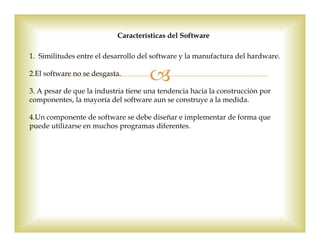 1. Similitudes entre el desarrollo del software y la manufactura del hardware.
2.El software no se desgasta.
3. A pesar de que la industria tiene una tendencia hacia la construcción por
componentes, la mayoría del software aun se construye a la medida.
4.Un componente de software se debe diseñar e implementar de forma que
puede utilizarse en muchos programas diferentes.
Características del Software
 