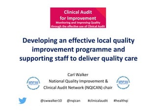 Effective Quality Improvement Programme – Carl Walker, NQICAN Chair @nqican
Clinical Audit for Improvement 5th October 2016
Developing an effective local quality
improvement programme and
supporting staff to deliver quality care
Carl Walker
National Quality Improvement &
Clinical Audit Network (NQICAN) chair
@cwwalker10 @nqican #clinicalaudit #healthqi
 