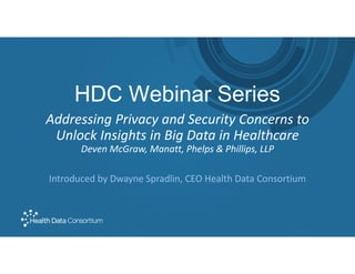 HDC Webinar Series
Addressing Privacy and Security Concerns to
Unlock Insights in Big Data in Healthcare
Deven McGraw, Manatt, Phelps & Phillips, LLP
Introduced by Dwayne Spradlin, CEO Health Data Consortium
 