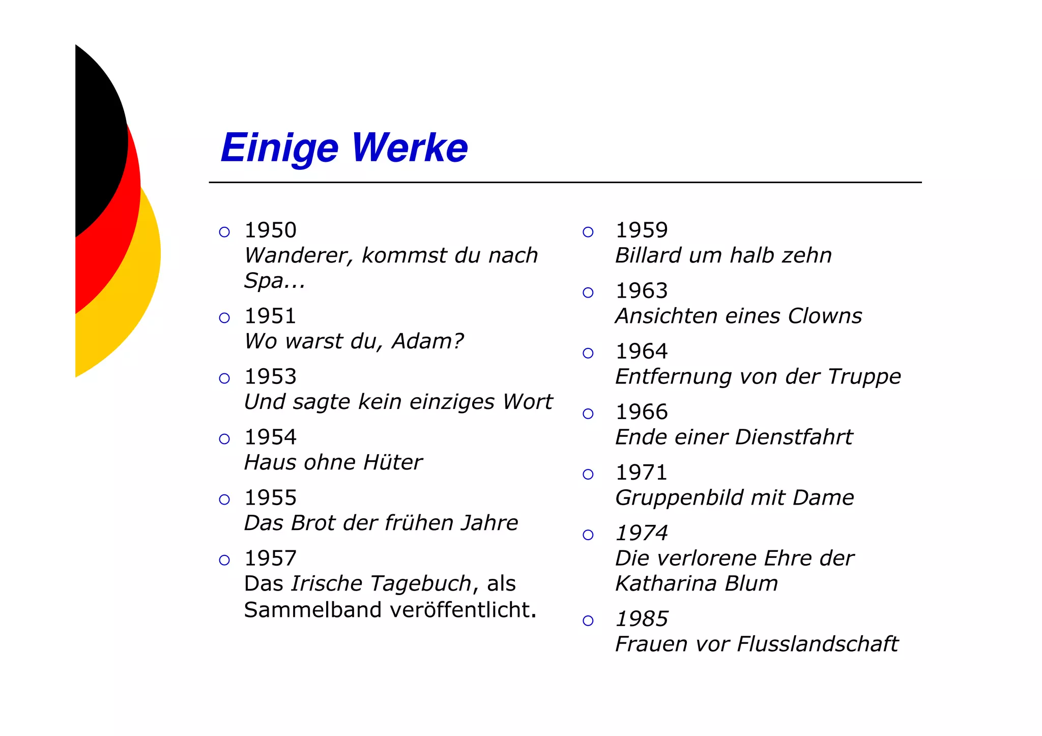 Einige Werke
 1950                           1959
 Wanderer, kommst du nach       Billard um halb zehn
 Spa...                         1963
 1951                           Ansichten eines Clowns
 Wo warst du, Adam?             1964
 1953                           Entfernung von der Truppe
 Und sagte kein einziges Wort   1966
 1954                           Ende einer Dienstfahrt
 Haus ohne Hüter                1971
 1955                           Gruppenbild mit Dame
 Das Brot der frühen Jahre      1974
 1957                           Die verlorene Ehre der
 Das Irische Tagebuch, als      Katharina Blum
 Sammelband veröffentlicht.     1985
                                Frauen vor Flusslandschaft
 
