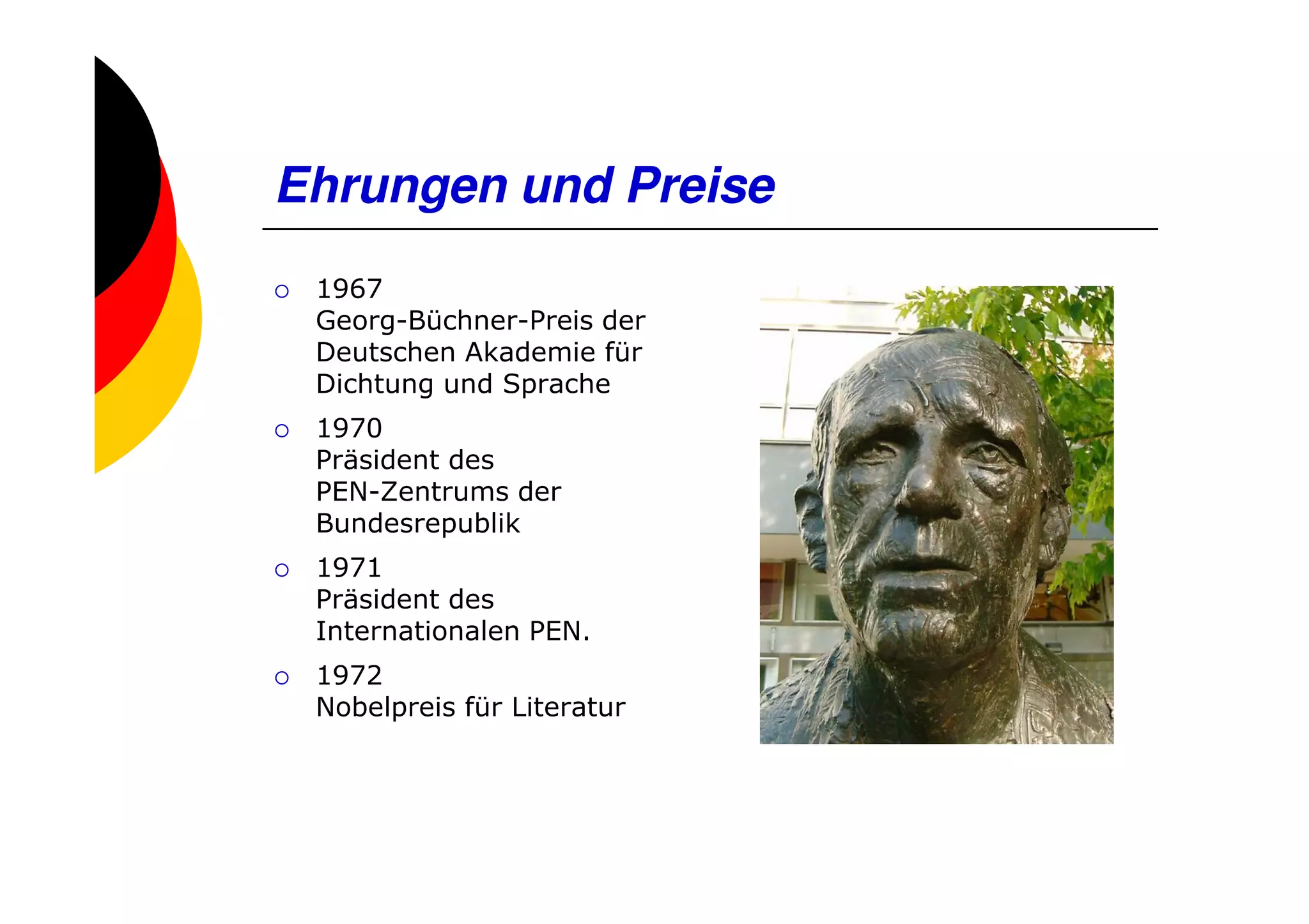 Ehrungen und Preise
 1967
 Georg-Büchner-Preis der
 Deutschen Akademie für
 Dichtung und Sprache
 1970
 Präsident des
 PEN-Zentrums der
 Bundesrepublik
 1971
 Präsident des
 Internationalen PEN.
 1972
 Nobelpreis für Literatur
 