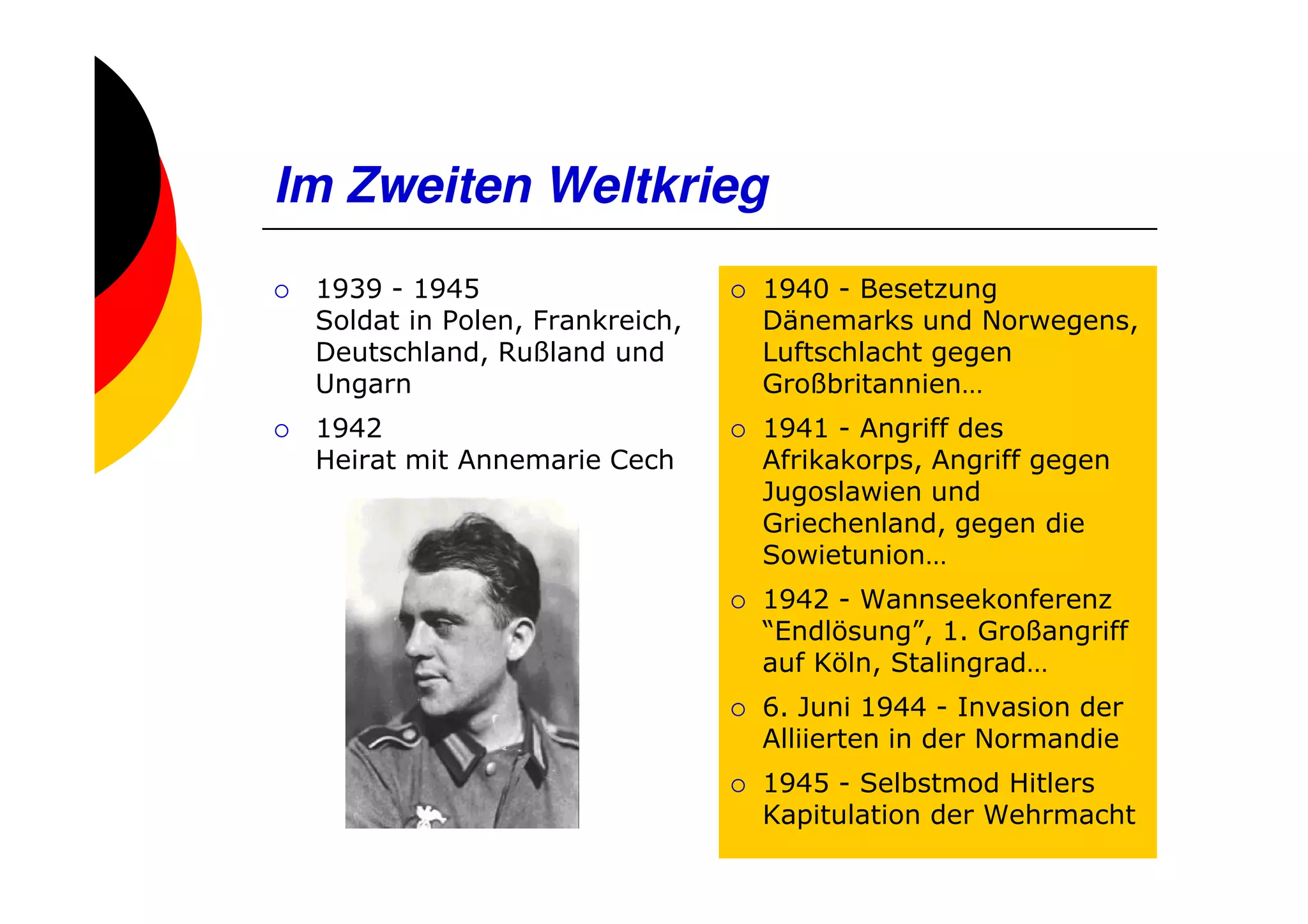 Im Zweiten Weltkrieg
 1939 - 1945                    1940 - Besetzung
 Soldat in Polen, Frankreich,   Dänemarks und Norwegens,
 Deutschland, Rußland und       Luftschlacht gegen
 Ungarn                         Großbritannien…
 1942                           1941 - Angriff des
 Heirat mit Annemarie Cech      Afrikakorps, Angriff gegen
                                Jugoslawien und
                                Griechenland, gegen die
                                Sowietunion…
                                1942 - Wannseekonferenz
                                “Endlösung”, 1. Großangriff
                                auf Köln, Stalingrad…
                                6. Juni 1944 - Invasion der
                                Alliierten in der Normandie
                                1945 - Selbstmod Hitlers
                                Kapitulation der Wehrmacht
 