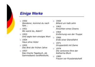 Einige Werke
 1950                           1959
 Wanderer, kommst du nach       Billard um halb zehn
 Spa...                         1963
 1951                           Ansichten eines Clowns
 Wo warst du, Adam?             1964
 1953                           Entfernung von der Truppe
 Und sagte kein einziges Wort   1966
 1954                           Ende einer Dienstfahrt
 Haus ohne Hüter                1971
 1955                           Gruppenbild mit Dame
 Das Brot der frühen Jahre      1974
 1957                           Die verlorene Ehre der
 Das Irische Tagebuch, als      Katharina Blum
 Sammelband veröffentlicht.     1985
                                Frauen vor Flusslandschaft
 