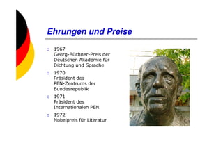 Ehrungen und Preise
 1967
 Georg-Büchner-Preis der
 Deutschen Akademie für
 Dichtung und Sprache
 1970
 Präsident des
 PEN-Zentrums der
 Bundesrepublik
 1971
 Präsident des
 Internationalen PEN.
 1972
 Nobelpreis für Literatur
 