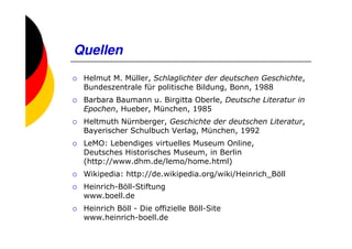 Quellen
 Helmut M. Müller, Schlaglichter der deutschen Geschichte,
 Bundeszentrale für politische Bildung, Bonn, 1988
 Barbara Baumann u. Birgitta Oberle, Deutsche Literatur in
 Epochen, Hueber, München, 1985
 Heltmuth Nürnberger, Geschichte der deutschen Literatur,
 Bayerischer Schulbuch Verlag, München, 1992
 LeMO: Lebendiges virtuelles Museum Online,
 Deutsches Historisches Museum, in Berlin
 (http://www.dhm.de/lemo/home.html)
 Wikipedia: http://de.wikipedia.org/wiki/Heinrich_Böll
 Heinrich-Böll-Stiftung
 www.boell.de
 Heinrich Böll - Die offizielle Böll-Site
 www.heinrich-boell.de
 