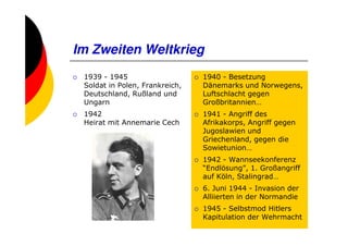 Im Zweiten Weltkrieg
 1939 - 1945                    1940 - Besetzung
 Soldat in Polen, Frankreich,   Dänemarks und Norwegens,
 Deutschland, Rußland und       Luftschlacht gegen
 Ungarn                         Großbritannien…
 1942                           1941 - Angriff des
 Heirat mit Annemarie Cech      Afrikakorps, Angriff gegen
                                Jugoslawien und
                                Griechenland, gegen die
                                Sowietunion…
                                1942 - Wannseekonferenz
                                “Endlösung”, 1. Großangriff
                                auf Köln, Stalingrad…
                                6. Juni 1944 - Invasion der
                                Alliierten in der Normandie
                                1945 - Selbstmod Hitlers
                                Kapitulation der Wehrmacht
 