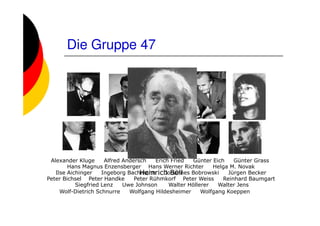 Die Gruppe 47




 Alexander Kluge      Alfred Andersch    Erich Fried   Günter Eich    Günter Grass
        Hans Magnus Enzensberger Hans Werner Richter          Helga M. Novak
   Ilse Aichinger                  Heinrich Böll Bobrowski Jürgen Becker
                     Ingeborg Bachmann       Johannes
Peter Bichsel Peter Handke       Peter Rühmkorf Peter Weiss       Reinhard Baumgart
           Siegfried Lenz    Uwe Johnson      Walter Höllerer   Walter Jens
     Wolf-Dietrich Schnurre    Wolfgang Hildesheimer      Wolfgang Koeppen
 