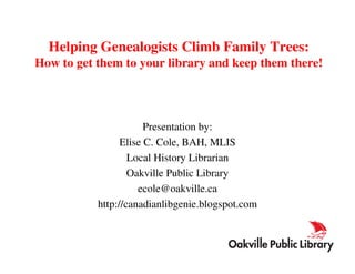 Helping Genealogists Climb Family Trees:
How to get them to your library and keep them there!




                       Presentation by:
                 Elise C. Cole, BAH, MLIS
                   Local History Librarian
                   Oakville Public Library
                     ecole@oakville.ca
           http://canadianlibgenie.blogspot.com
 