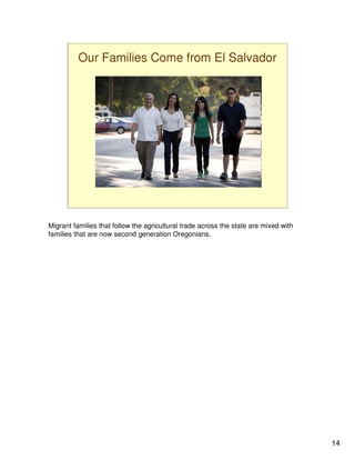 Our Families Come from El Salvador




Migrant families that follow the agricultural trade across the state are mixed with
families that are now second generation Oregonians.




                                                                                      14
 